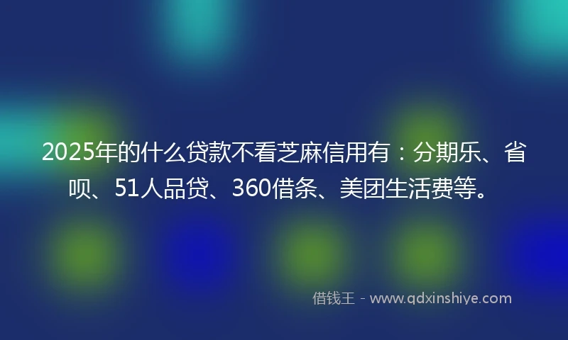 2025年的什么贷款不看芝麻信用有：分期乐、省呗、51人品贷、360借条、美团生活费等。