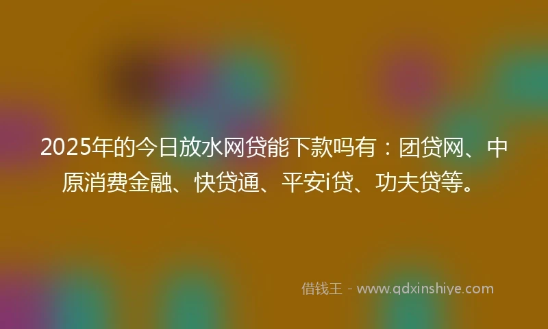 2025年的今日放水网贷能下款吗有：团贷网、中原消费金融、快贷通、平安i贷、功夫贷等。