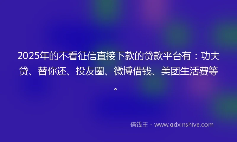 2025年的不看征信直接下款的贷款平台有：功夫贷、替你还、投友圈、微博借钱、美团生活费等。
