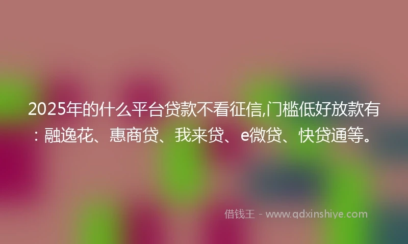2025年的什么平台贷款不看征信,门槛低好放款有：融逸花、惠商贷、我来贷、e微贷、快贷通等。