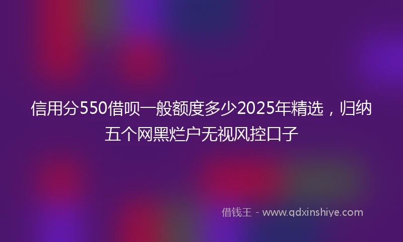 信用分550借呗一般额度多少2025年精选，归纳五个网黑烂户无视风控口子