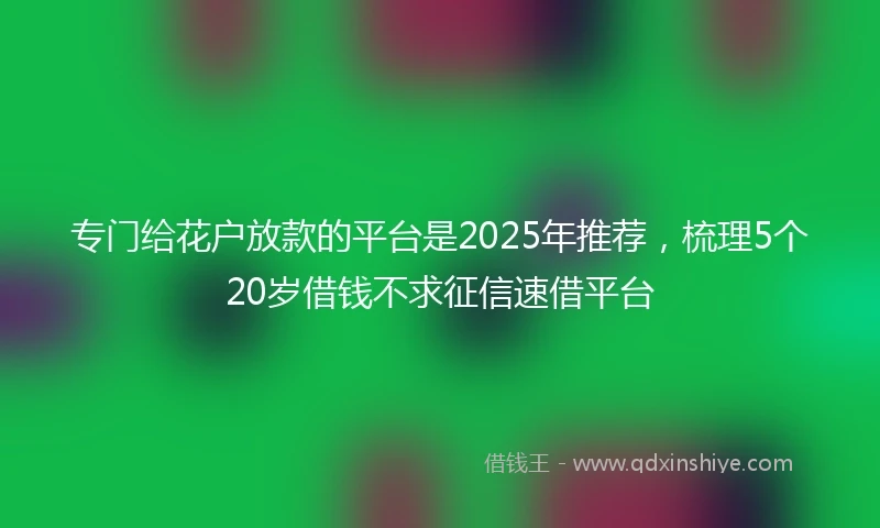 专门给花户放款的平台是2025年推荐，梳理5个20岁借钱不求征信速借平台