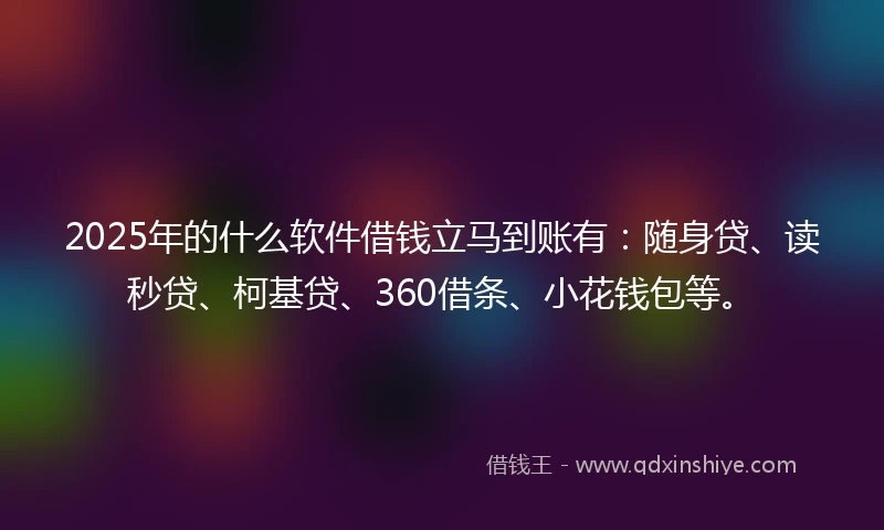 2025年的什么软件借钱立马到账有：随身贷、读秒贷、柯基贷、360借条、小花钱包等。