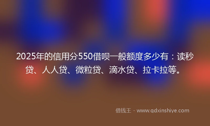2025年的信用分550借呗一般额度多少有：读秒贷、人人贷、微粒贷、滴水贷、拉卡拉等。