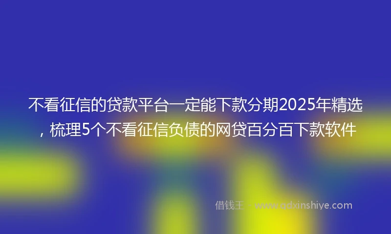不看征信的贷款平台一定能下款分期2025年精选，梳理5个不看征信负债的网贷百分百下款软件