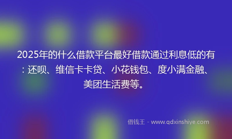 2025年的什么借款平台最好借款通过利息低的有：还呗、维信卡卡贷、小花钱包、度小满金融、美团生活费等。