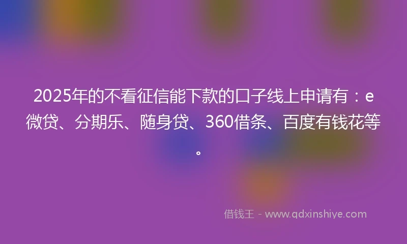 2025年的不看征信能下款的口子线上申请有：e微贷、分期乐、随身贷、360借条、百度有钱花等。