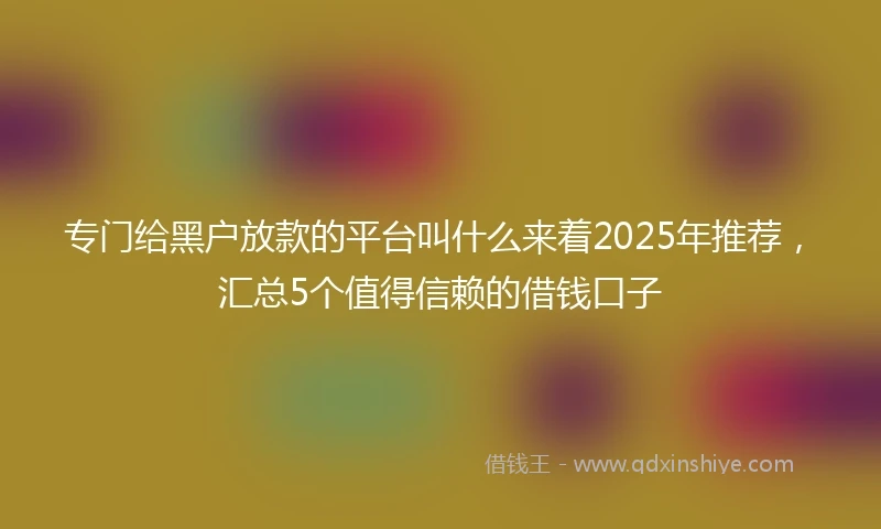专门给黑户放款的平台叫什么来着2025年推荐，汇总5个值得信赖的借钱口子