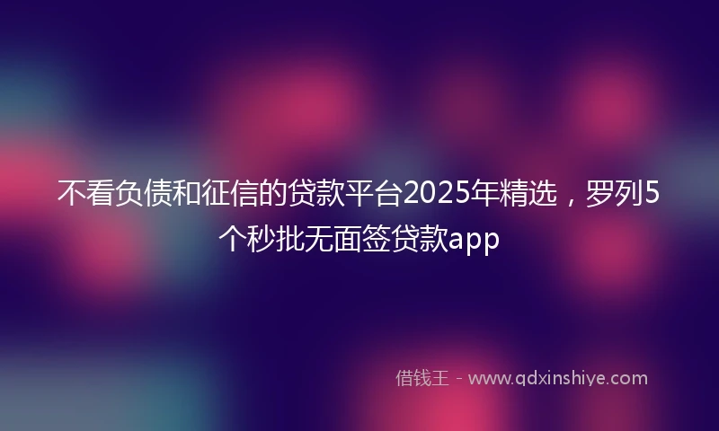 不看负债和征信的贷款平台2025年精选，罗列5个秒批无面签贷款app