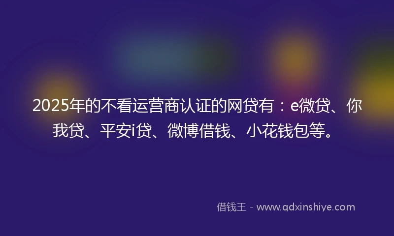 2025年的不看运营商认证的网贷有：e微贷、你我贷、平安i贷、微博借钱、小花钱包等。