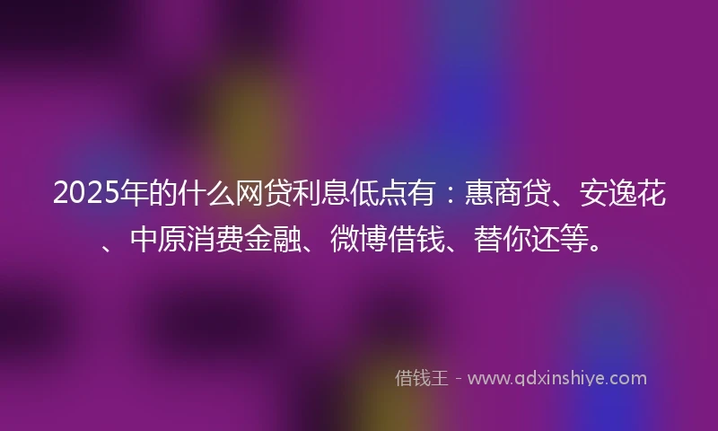 2025年的什么网贷利息低点有：惠商贷、安逸花、中原消费金融、微博借钱、替你还等。