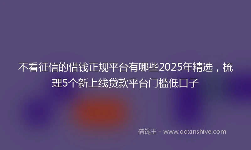 不看征信的借钱正规平台有哪些2025年精选，梳理5个新上线贷款平台门槛低口子