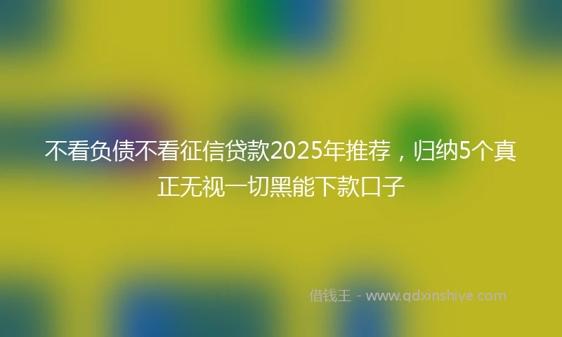 不看负债不看征信贷款2025年推荐，归纳5个真正无视一切黑能下款口子
