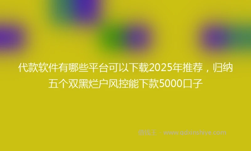 代款软件有哪些平台可以下载2025年推荐，归纳五个双黑烂户风控能下款5000口子