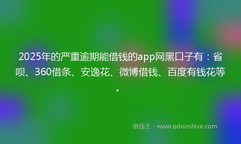 2025年的严重逾期能借钱的app网黑口子有：省呗、360借条、安逸花、微博借钱、百度有钱花等。