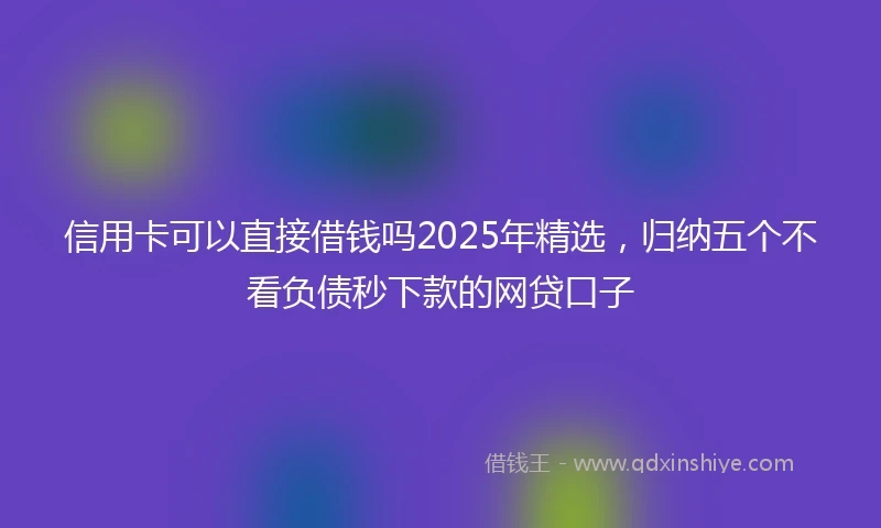 信用卡可以直接借钱吗2025年精选，归纳五个不看负债秒下款的网贷口子