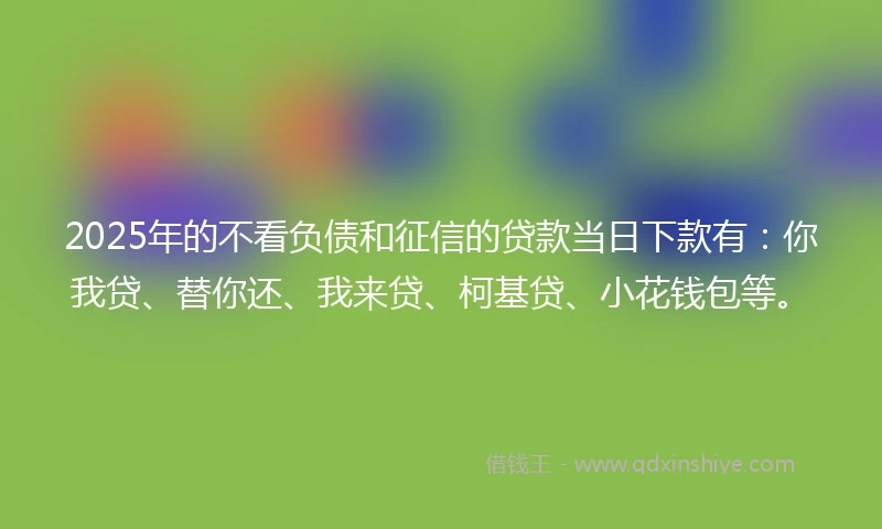 2025年的不看负债和征信的贷款当日下款有：你我贷、替你还、我来贷、柯基贷、小花钱包等。