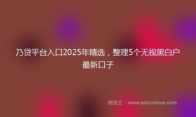乃贷平台入口2025年精选，整理5个无视黑白户最新口子