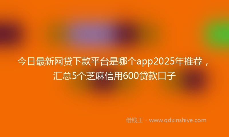 今日最新网贷下款平台是哪个app2025年推荐，汇总5个芝麻信用600贷款口子