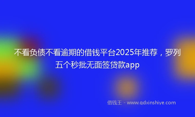 不看负债不看逾期的借钱平台2025年推荐，罗列五个秒批无面签贷款app
