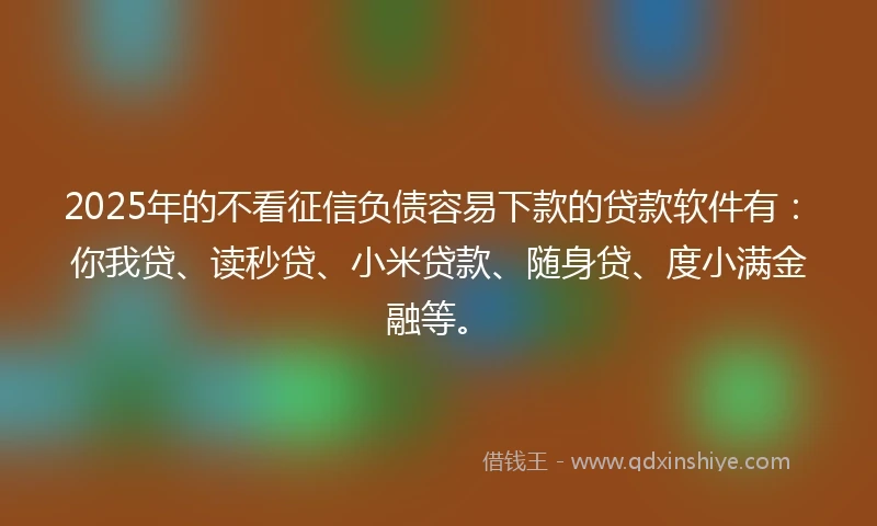 2025年的不看征信负债容易下款的贷款软件有：你我贷、读秒贷、小米贷款、随身贷、度小满金融等。