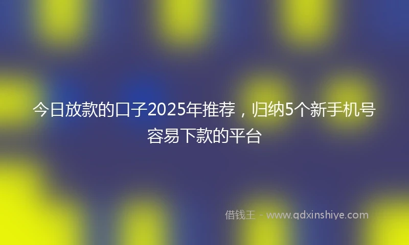 今日放款的口子2025年推荐，归纳5个新手机号容易下款的平台