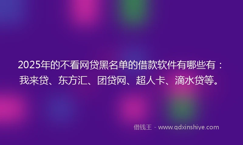 2025年的不看网贷黑名单的借款软件有哪些有：我来贷、东方汇、团贷网、超人卡、滴水贷等。