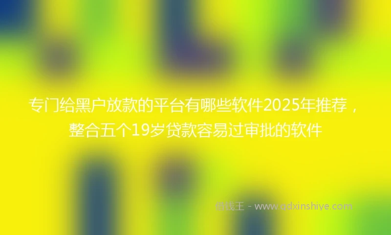 专门给黑户放款的平台有哪些软件2025年推荐，整合五个19岁贷款容易过审批的软件