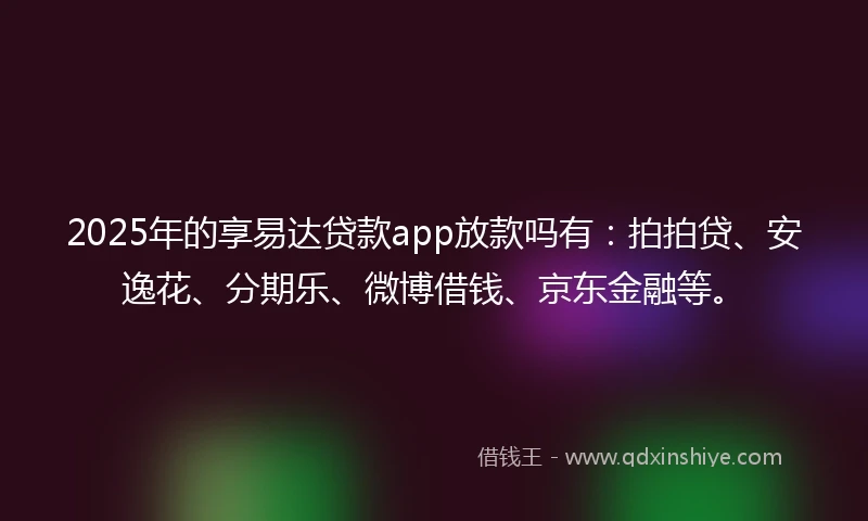 2025年的享易达贷款app放款吗有：拍拍贷、安逸花、分期乐、微博借钱、京东金融等。