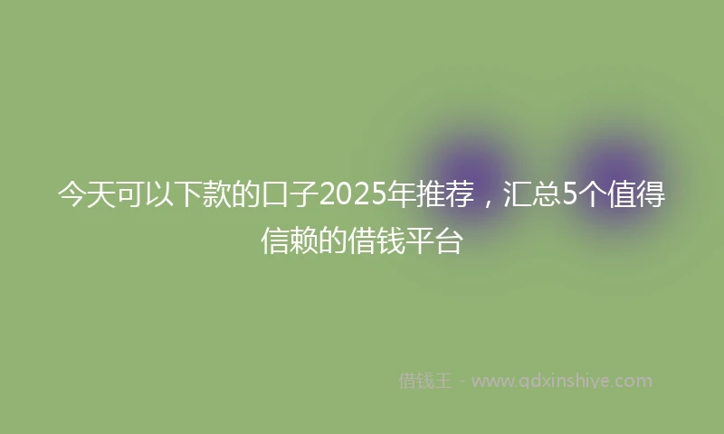 今天可以下款的口子2025年推荐，汇总5个值得信赖的借钱平台