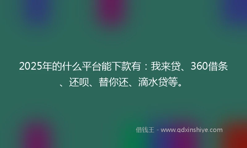 2025年的什么平台能下款有：我来贷、360借条、还呗、替你还、滴水贷等。