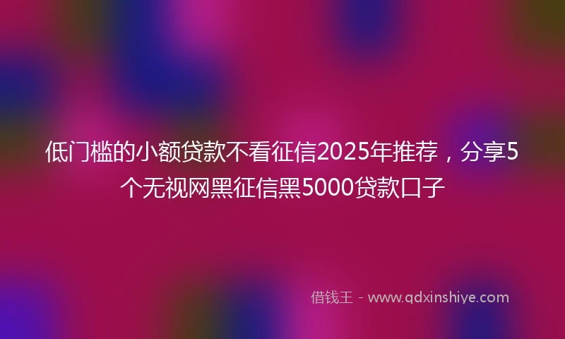 低门槛的小额贷款不看征信2025年推荐，分享5个无视网黑征信黑5000贷款口子