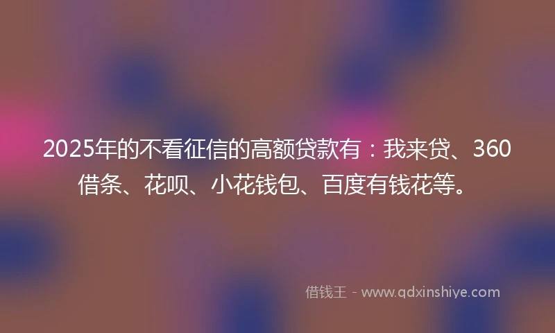 2025年的不看征信的高额贷款有：我来贷、360借条、花呗、小花钱包、百度有钱花等。