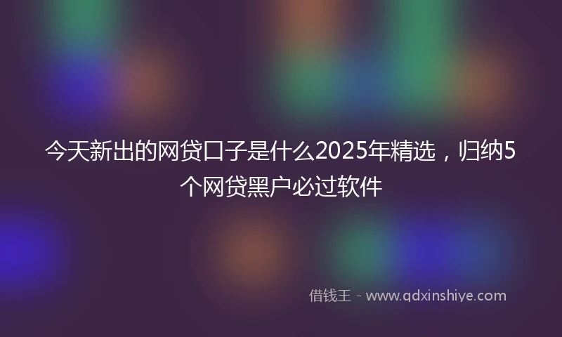 今天新出的网贷口子是什么2025年精选，归纳5个网贷黑户必过软件