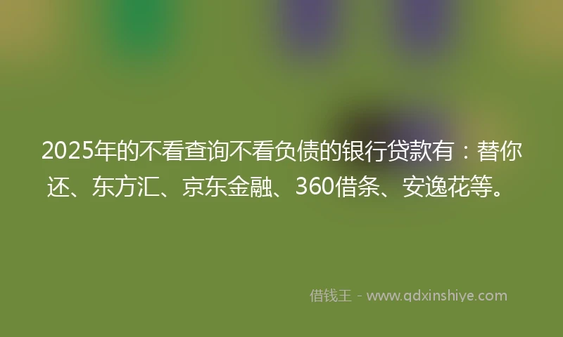 2025年的不看查询不看负债的银行贷款有：替你还、东方汇、京东金融、360借条、安逸花等。
