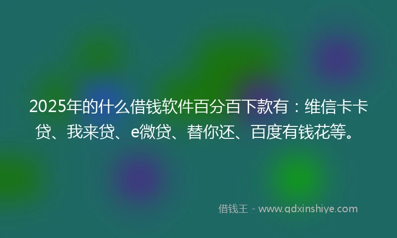 2025年的什么借钱软件百分百下款有：维信卡卡贷、我来贷、e微贷、替你还、百度有钱花等。