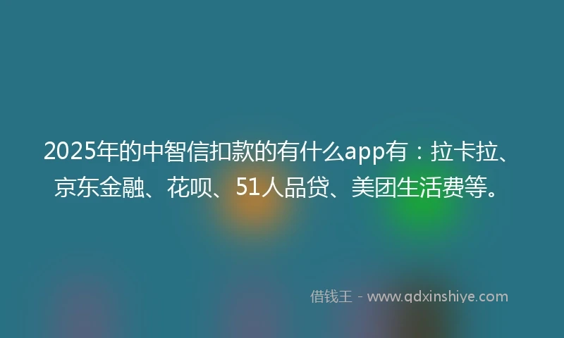 2025年的中智信扣款的有什么app有：拉卡拉、京东金融、花呗、51人品贷、美团生活费等。