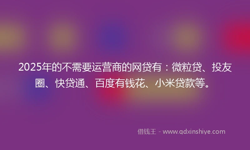 2025年的不需要运营商的网贷有：微粒贷、投友圈、快贷通、百度有钱花、小米贷款等。