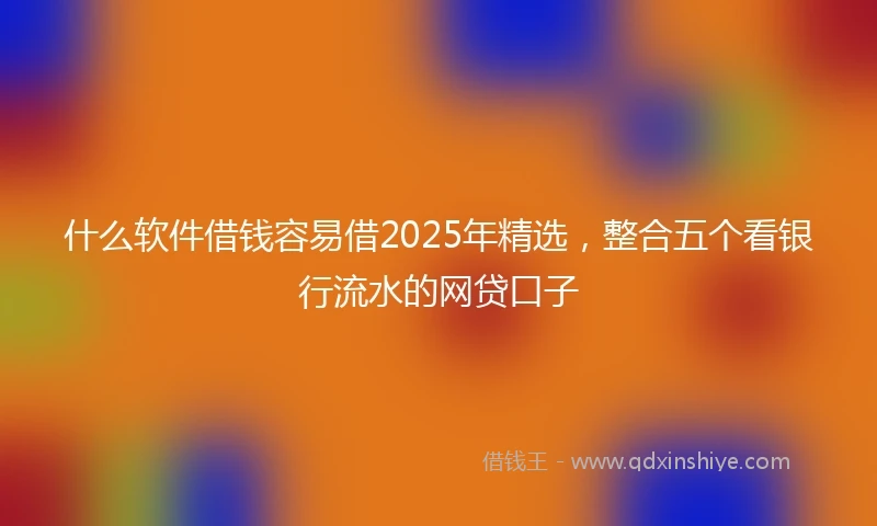 什么软件借钱容易借2025年精选，整合五个看银行流水的网贷口子