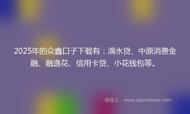 2025年的众鑫口子下载有：滴水贷、中原消费金融、融逸花、信用卡贷、小花钱包等。