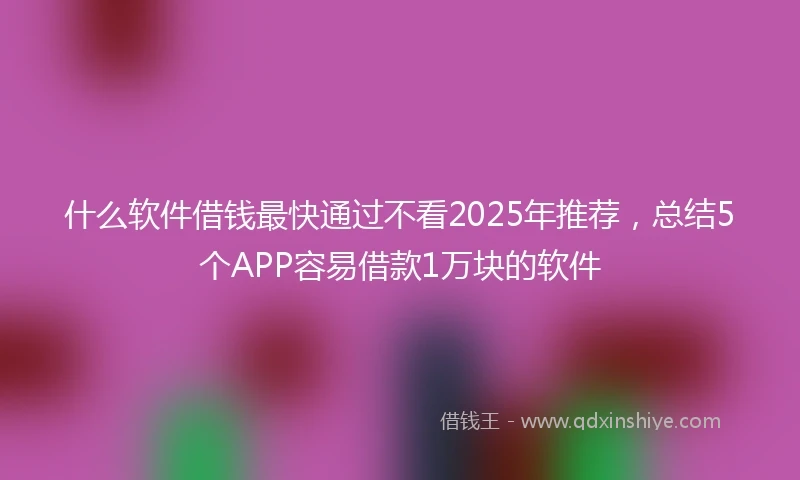 什么软件借钱最快通过不看2025年推荐，总结5个APP容易借款1万块的软件