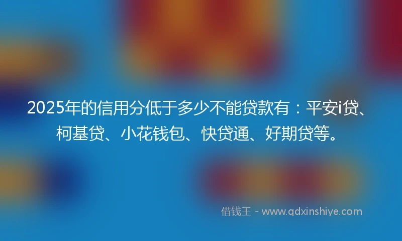 2025年的信用分低于多少不能贷款有：平安i贷、柯基贷、小花钱包、快贷通、好期贷等。