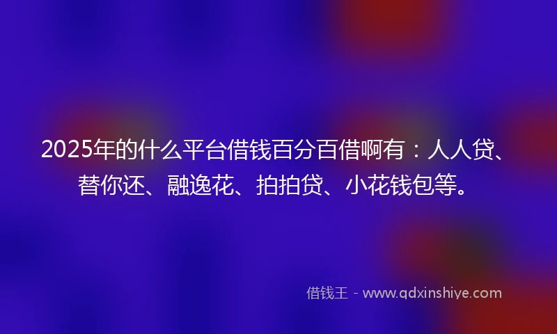 2025年的什么平台借钱百分百借啊有：人人贷、替你还、融逸花、拍拍贷、小花钱包等。