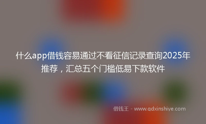 什么app借钱容易通过不看征信记录查询2025年推荐，汇总五个门槛低易下款软件