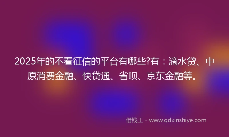 2025年的不看征信的平台有哪些?有：滴水贷、中原消费金融、快贷通、省呗、京东金融等。