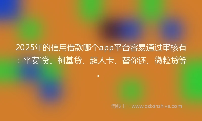 2025年的信用借款哪个app平台容易通过审核有：平安i贷、柯基贷、超人卡、替你还、微粒贷等。