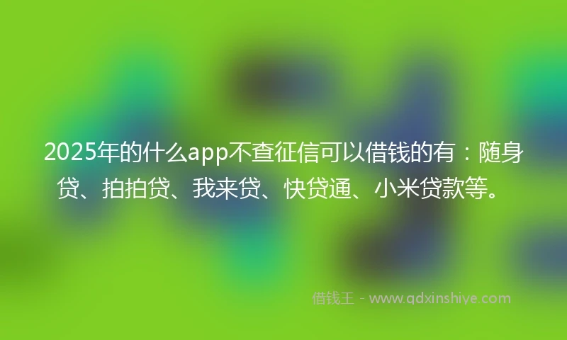 2025年的什么app不查征信可以借钱的有：随身贷、拍拍贷、我来贷、快贷通、小米贷款等。