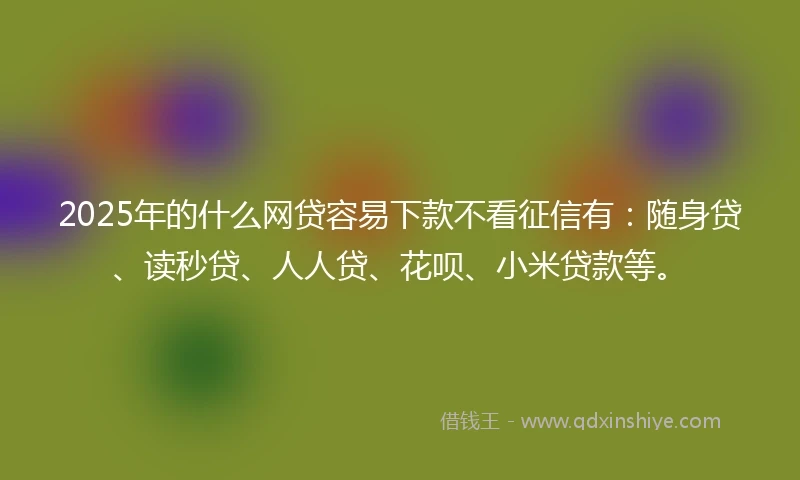 2025年的什么网贷容易下款不看征信有：随身贷、读秒贷、人人贷、花呗、小米贷款等。