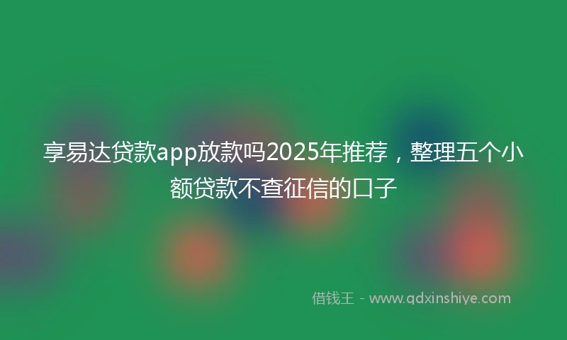 享易达贷款app放款吗2025年推荐，整理五个小额贷款不查征信的口子