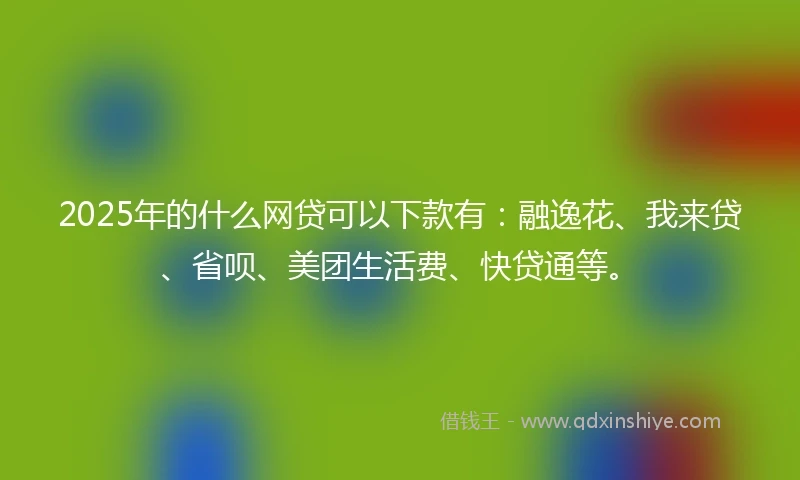 2025年的什么网贷可以下款有：融逸花、我来贷、省呗、美团生活费、快贷通等。